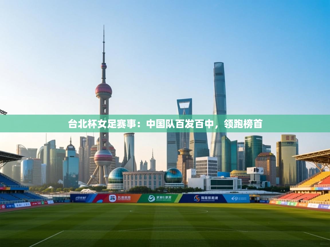 台北杯女足赛事：中国队百发百中，领跑榜首  第2张